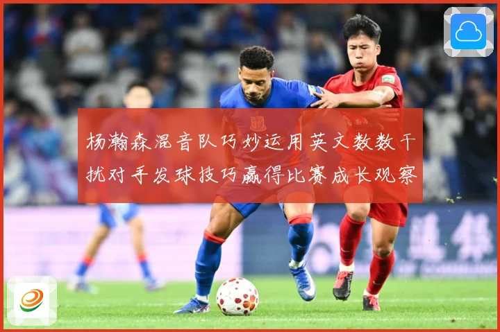 杨瀚森混音队巧妙运用英文数数干扰对手发球技巧赢得比赛成长观察：最新赛事动态与深度分析