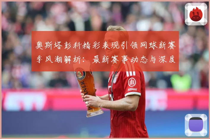 奥斯塔彭科精彩表现引领网球新赛季风潮解析：最新赛事动态与深度分析