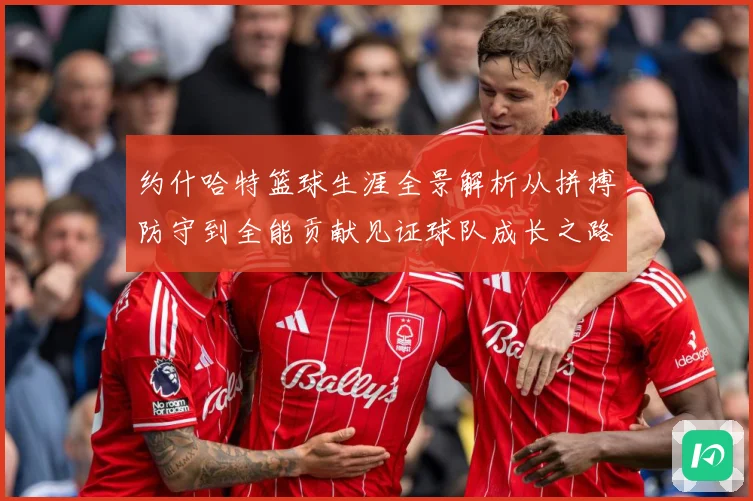 约什哈特篮球生涯全景解析从拼搏防守到全能贡献见证球队成长之路：最新赛事动态与深度分析