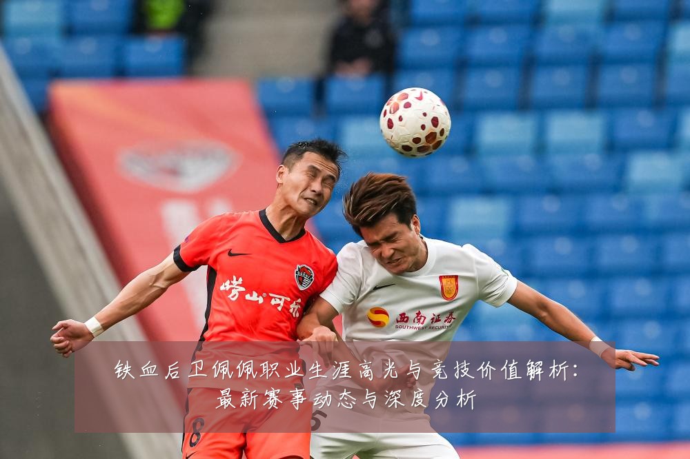 铁血后卫佩佩职业生涯高光与竞技价值解析:最新赛事动态与深度分析