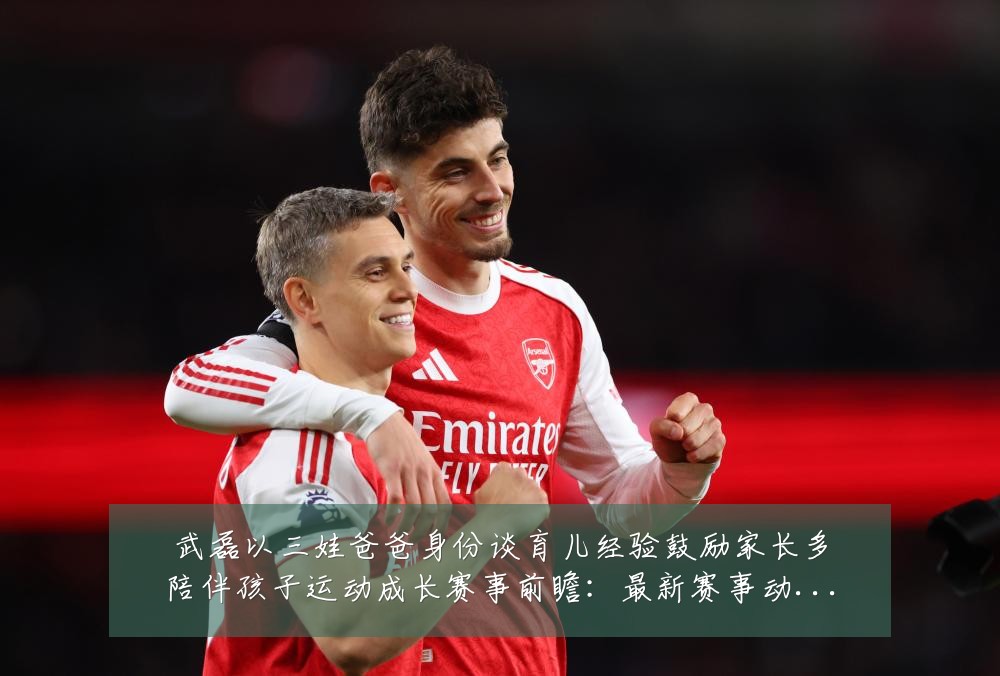 武磊以三娃爸爸身份谈育儿经验鼓励家长多陪伴孩子运动成长赛事前瞻:最新赛事动态与深度分析