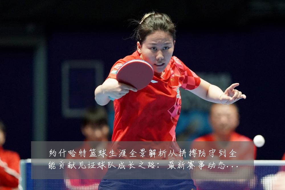 约什哈特篮球生涯全景解析从拼搏防守到全能贡献见证球队成长之路:最新赛事动态与深度分析