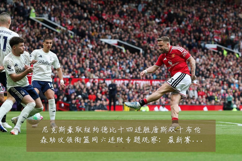 尼克斯豪取纽约德比十四连胜唐斯双十布伦森助攻领衔篮网六连败专题观察：最新赛事动态与深度分析
