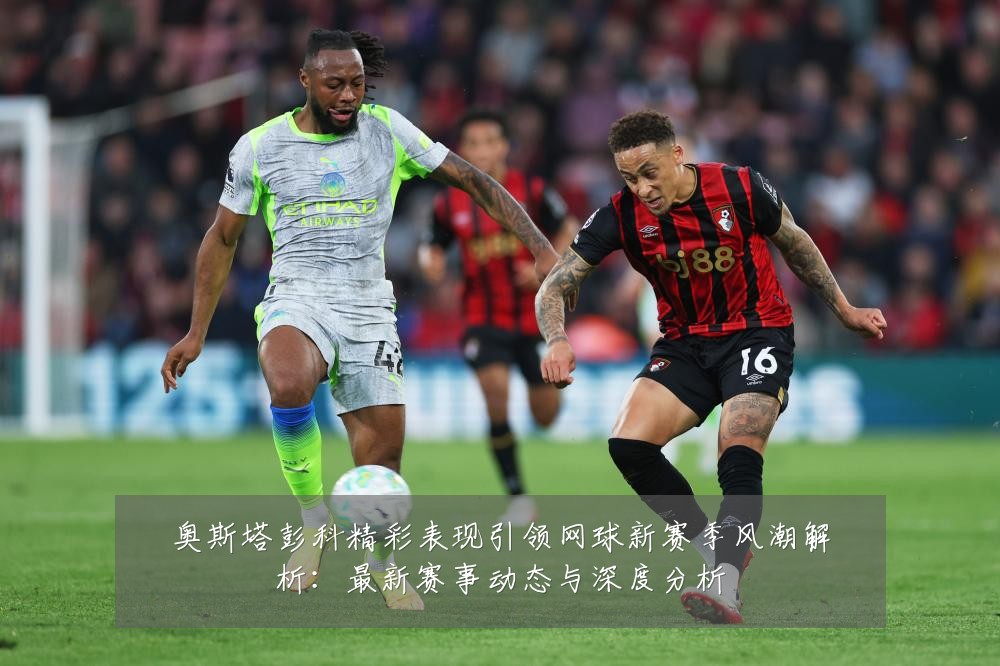 奥斯塔彭科精彩表现引领网球新赛季风潮解析:最新赛事动态与深度分析